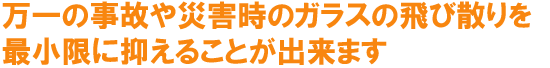 万一の事故や災害時のガラスの飛び散りを最小限に抑えることが出来ます